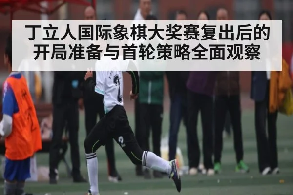 丁立人国际象棋大奖赛复出后的开局准备与首轮策略全面观察